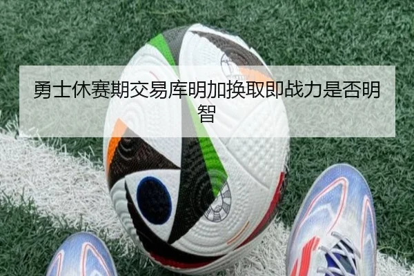 勇士休赛期交易库明加换取即战力是否明智